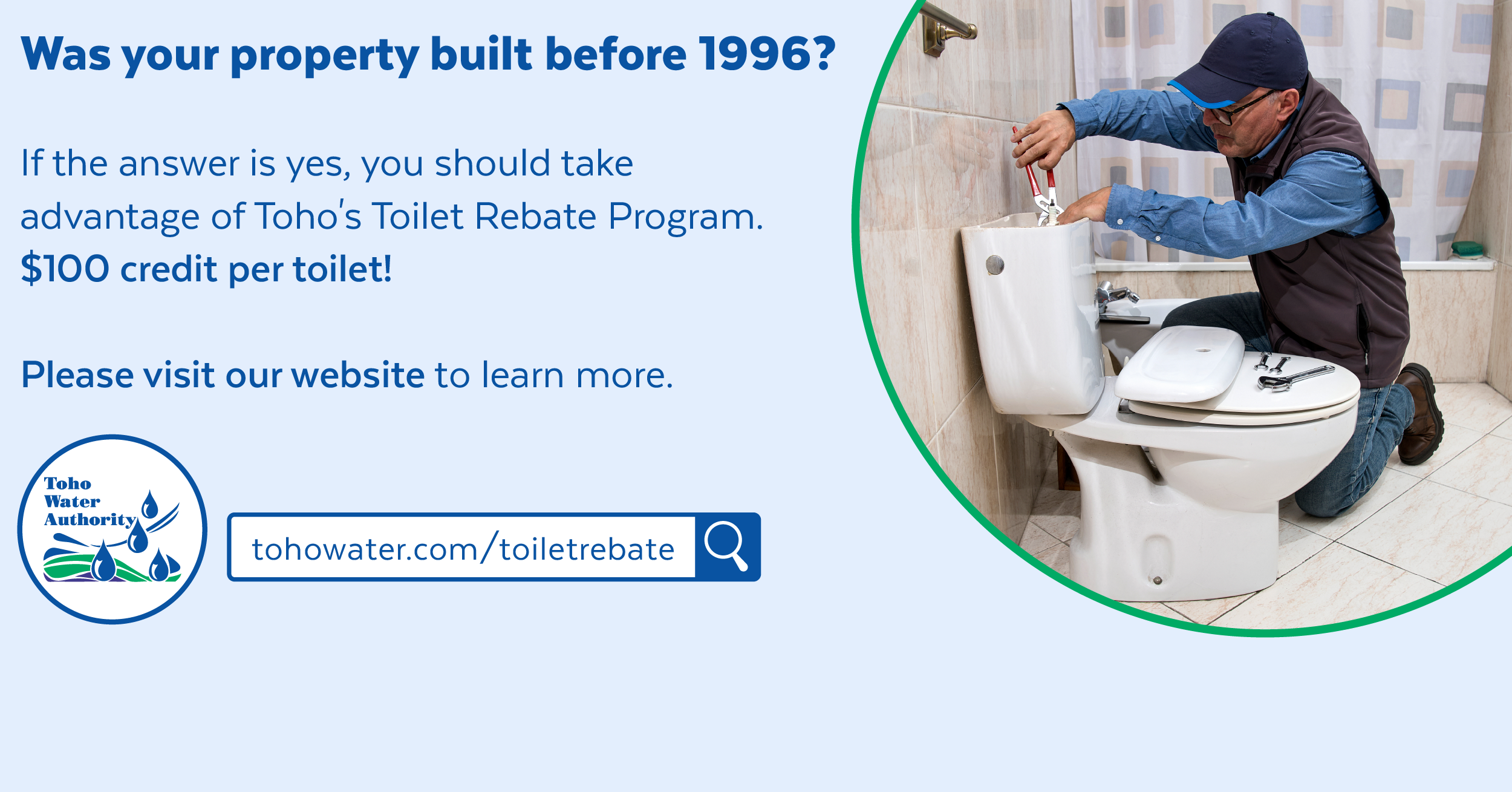 Photo of a plumber fixing a toilet inside a decorative green circle next to words "was your home built before 1996 if the answer is yes, you should take advantage of toho's toilet rebate program $100 credit per toilet please visit our website to learn more.